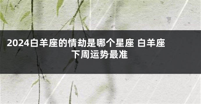 2024白羊座的情劫是哪个星座 白羊座下周运势最准
