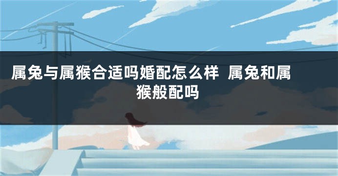 属兔与属猴合适吗婚配怎么样  属兔和属猴般配吗