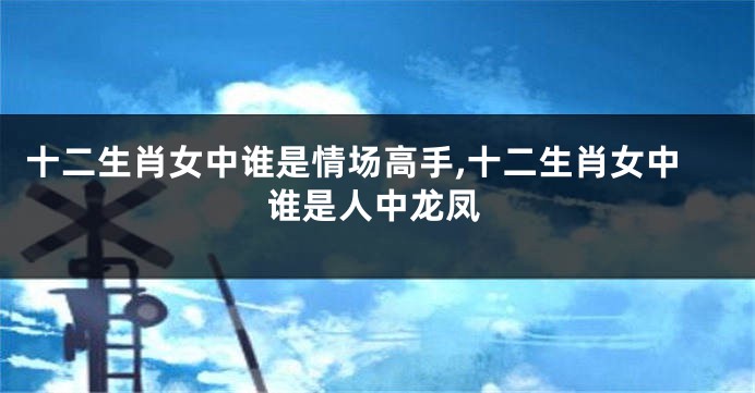 十二生肖女中谁是情场高手,十二生肖女中谁是人中龙凤