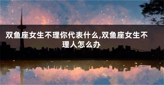 双鱼座女生不理你代表什么,双鱼座女生不理人怎么办