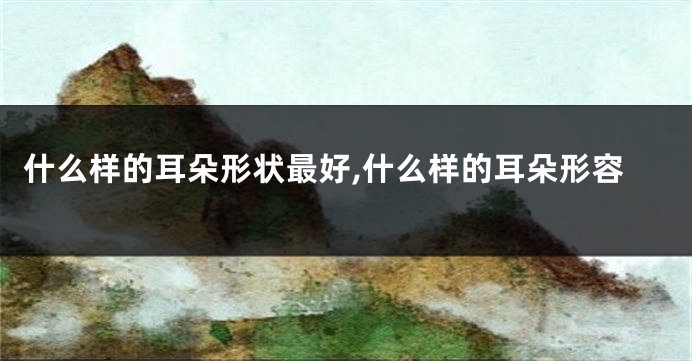 什么样的耳朵形状最好,什么样的耳朵形容