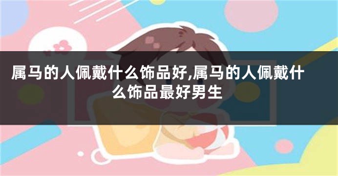 属马的人佩戴什么饰品好,属马的人佩戴什么饰品最好男生