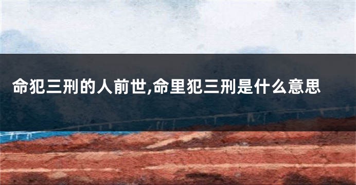 命犯三刑的人前世,命里犯三刑是什么意思