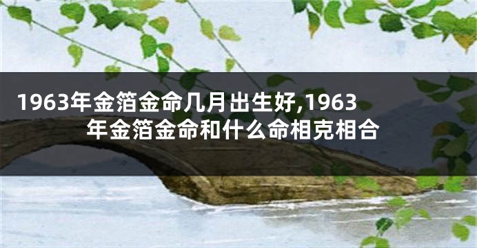 1963年金箔金命几月出生好,1963年金箔金命和什么命相克相合