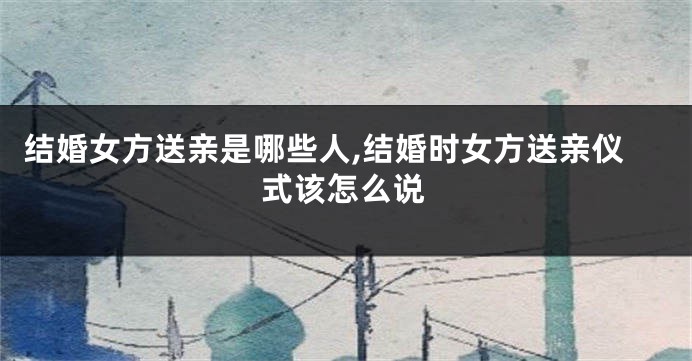 结婚女方送亲是哪些人,结婚时女方送亲仪式该怎么说