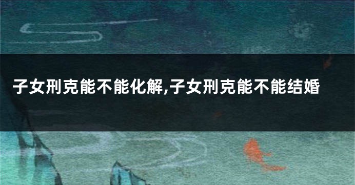 子女刑克能不能化解,子女刑克能不能结婚