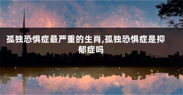 孤独恐惧症最严重的生肖,孤独恐惧症是抑郁症吗