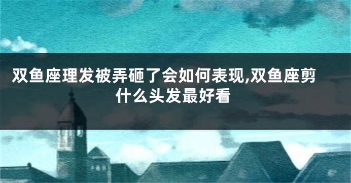双鱼座理发被弄砸了会如何表现,双鱼座剪什么头发最好看