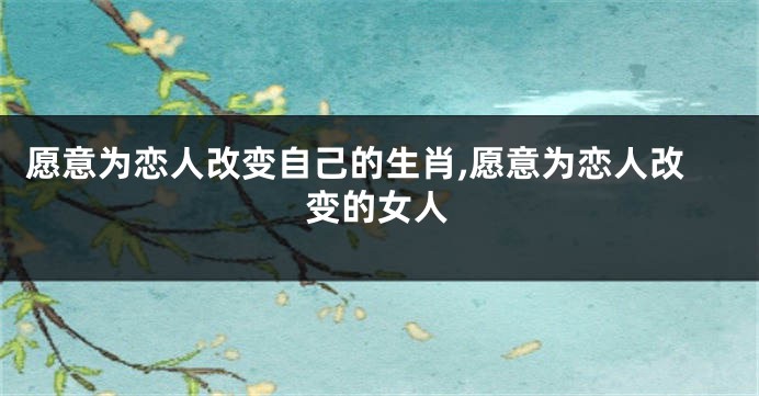 愿意为恋人改变自己的生肖,愿意为恋人改变的女人