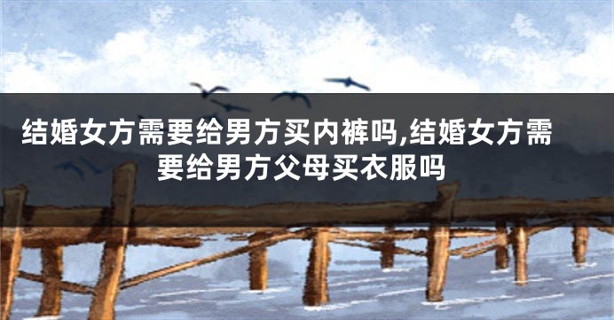 结婚女方需要给男方买内裤吗,结婚女方需要给男方父母买衣服吗