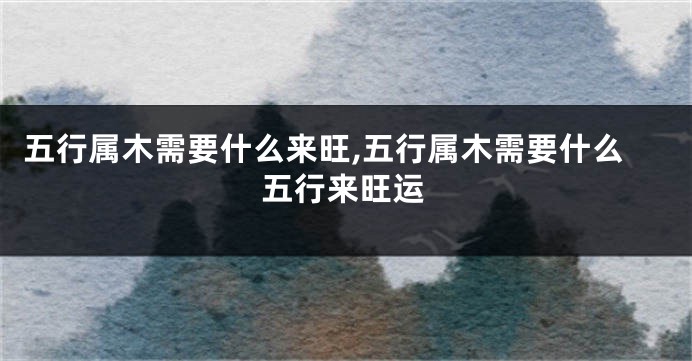 五行属木需要什么来旺,五行属木需要什么五行来旺运