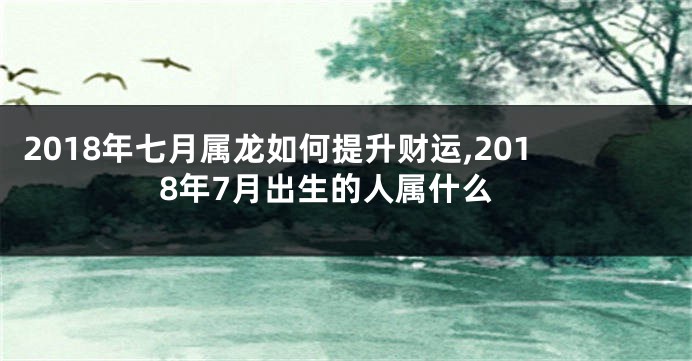 2018年七月属龙如何提升财运,2018年7月出生的人属什么