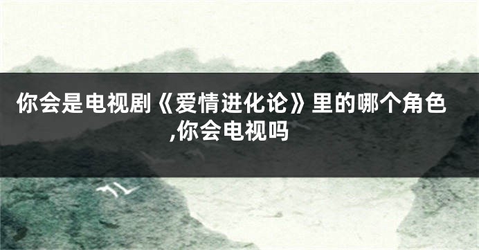 你会是电视剧《爱情进化论》里的哪个角色,你会电视吗