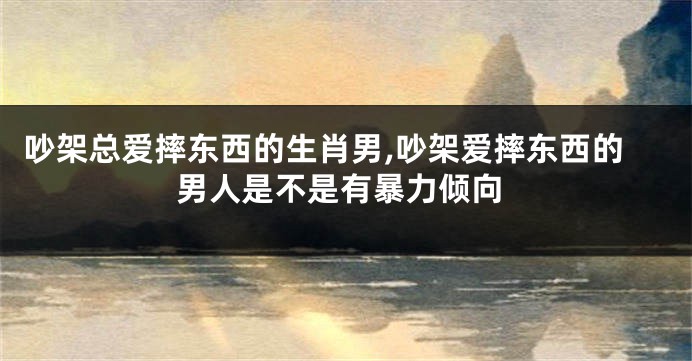吵架总爱摔东西的生肖男,吵架爱摔东西的男人是不是有暴力倾向