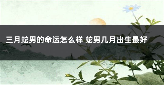 三月蛇男的命运怎么样 蛇男几月出生最好