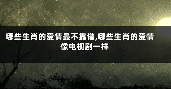 哪些生肖的爱情最不靠谱,哪些生肖的爱情像电视剧一样