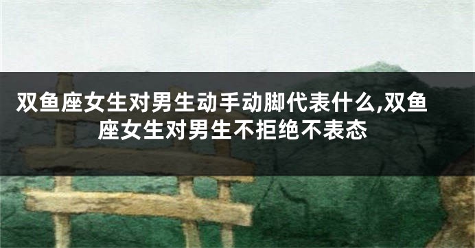 双鱼座女生对男生动手动脚代表什么,双鱼座女生对男生不拒绝不表态