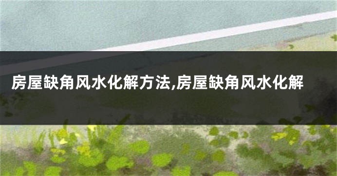 房屋缺角风水化解方法,房屋缺角风水化解