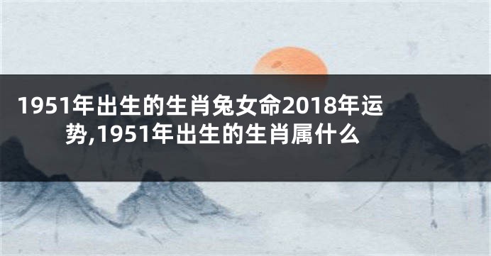 1951年出生的生肖兔女命2018年运势,1951年出生的生肖属什么