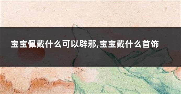 宝宝佩戴什么可以辟邪,宝宝戴什么首饰