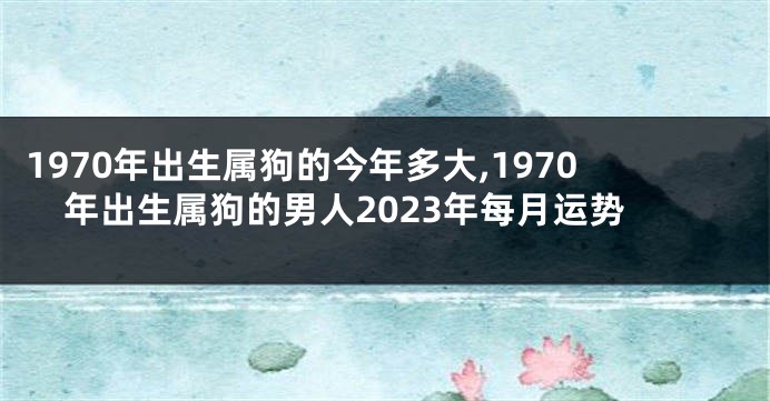 1970年出生属狗的今年多大,1970年出生属狗的男人2023年每月运势