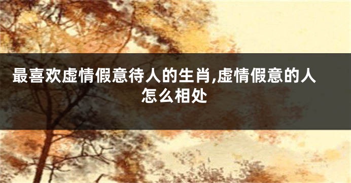 最喜欢虚情假意待人的生肖,虚情假意的人怎么相处
