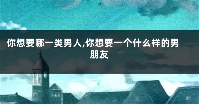 你想要哪一类男人,你想要一个什么样的男朋友