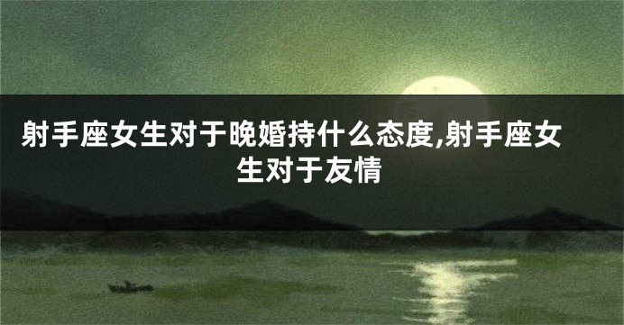 射手座女生对于晚婚持什么态度,射手座女生对于友情