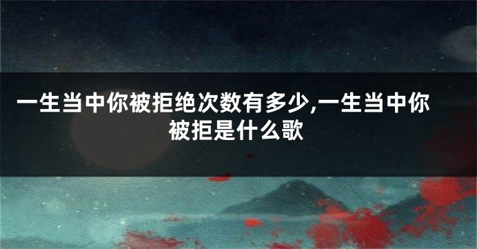 一生当中你被拒绝次数有多少,一生当中你被拒是什么歌