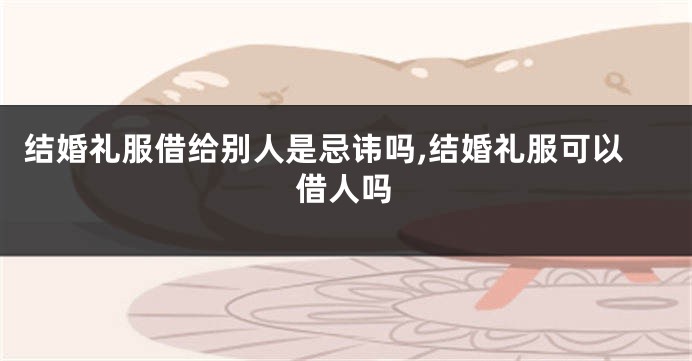 结婚礼服借给别人是忌讳吗,结婚礼服可以借人吗