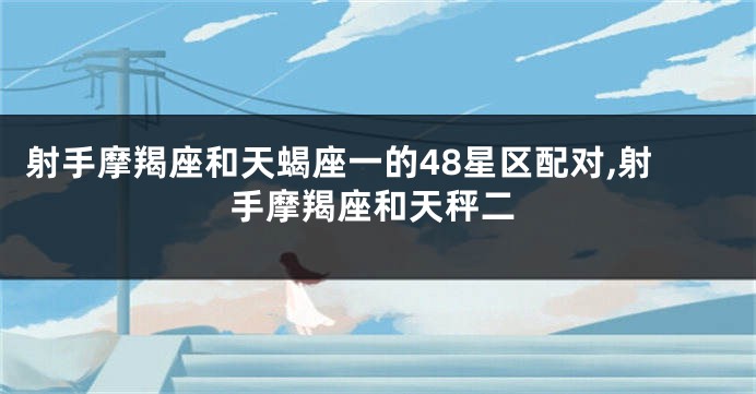射手摩羯座和天蝎座一的48星区配对,射手摩羯座和天秤二