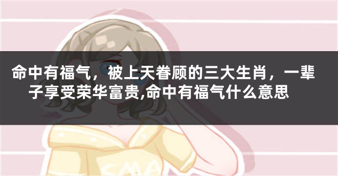 命中有福气，被上天眷顾的三大生肖，一辈子享受荣华富贵,命中有福气什么意思