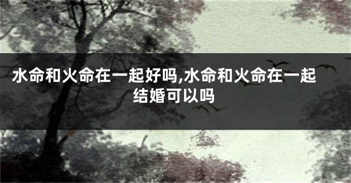 水命和火命在一起好吗,水命和火命在一起结婚可以吗