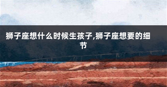 狮子座想什么时候生孩子,狮子座想要的细节