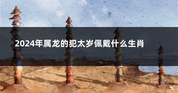 2024年属龙的犯太岁佩戴什么生肖