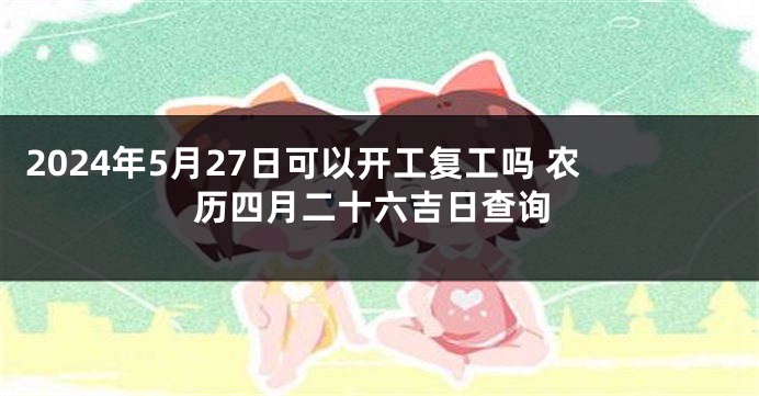 2024年5月27日可以开工复工吗 农历四月二十六吉日查询
