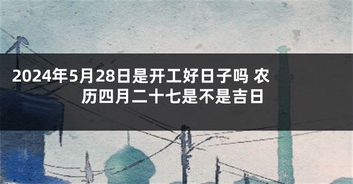 2024年5月28日是开工好日子吗 农历四月二十七是不是吉日