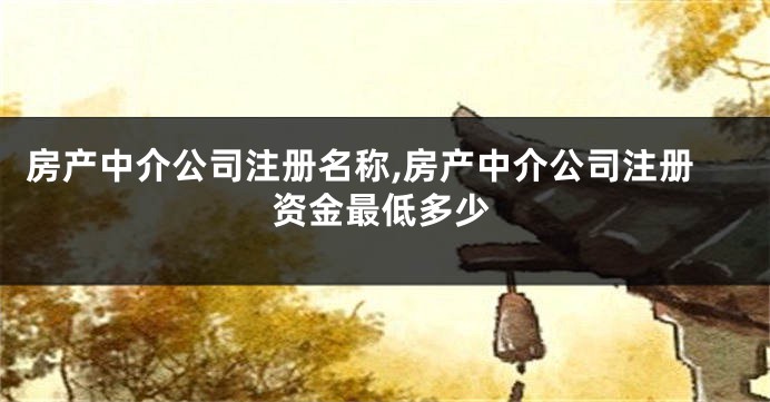 房产中介公司注册名称,房产中介公司注册资金最低多少