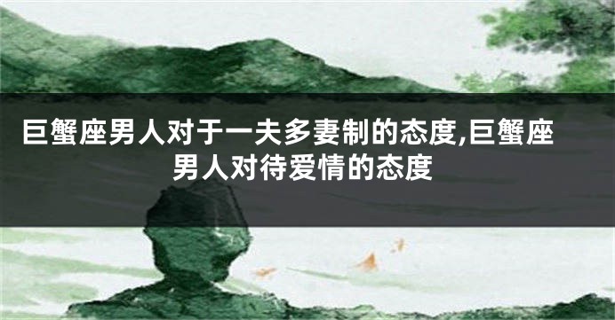 巨蟹座男人对于一夫多妻制的态度,巨蟹座男人对待爱情的态度