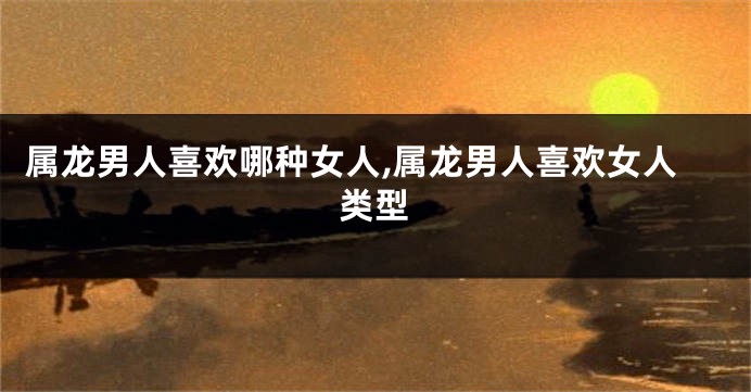 属龙男人喜欢哪种女人,属龙男人喜欢女人类型