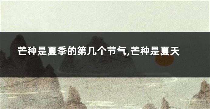芒种是夏季的第几个节气,芒种是夏天