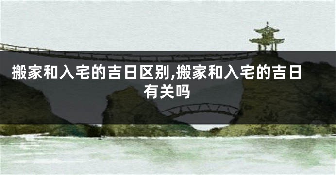 搬家和入宅的吉日区别,搬家和入宅的吉日有关吗