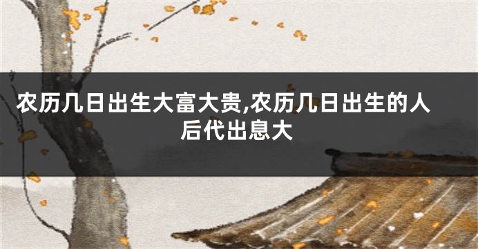 农历几日出生大富大贵,农历几日出生的人后代出息大