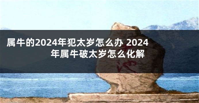 属牛的2024年犯太岁怎么办 2024年属牛破太岁怎么化解