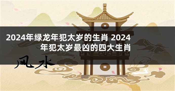 2024年绿龙年犯太岁的生肖 2024年犯太岁最凶的四大生肖