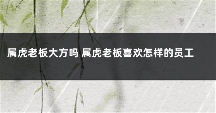 属虎老板大方吗 属虎老板喜欢怎样的员工