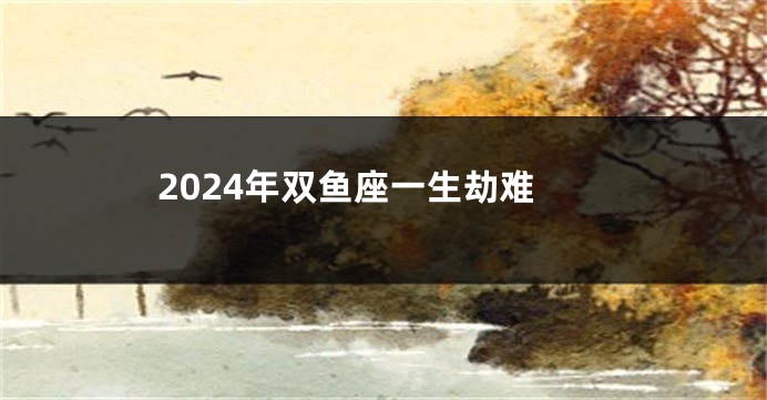 2024年双鱼座一生劫难