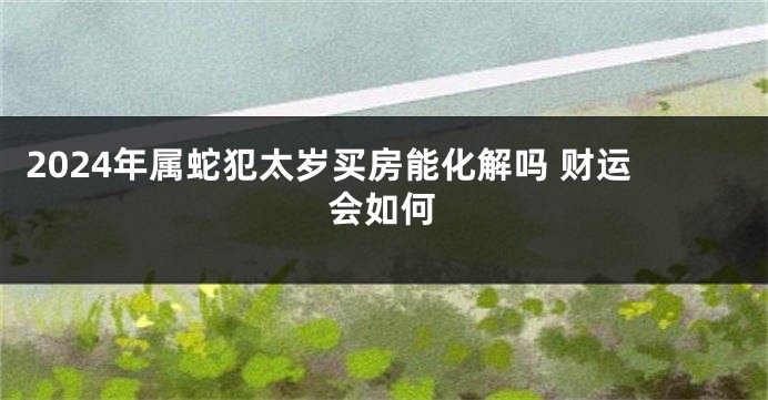 2024年属蛇犯太岁买房能化解吗 财运会如何