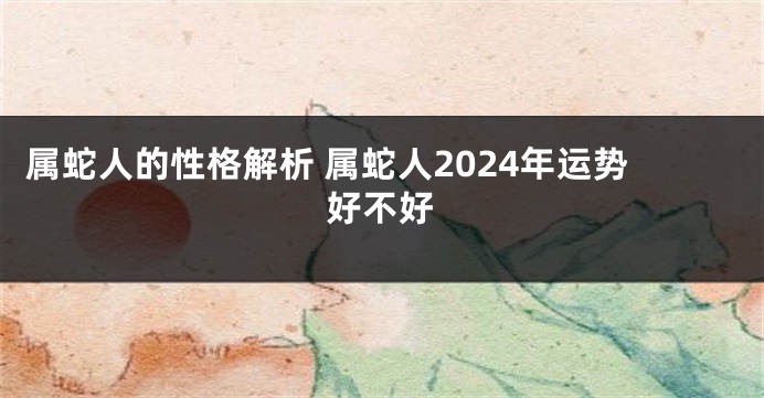 属蛇人的性格解析 属蛇人2024年运势好不好