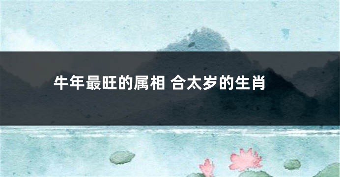 牛年最旺的属相 合太岁的生肖
